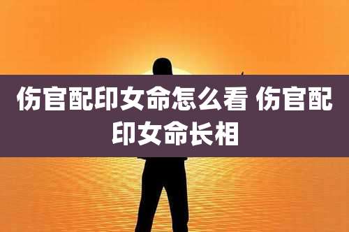 伤官配印女命怎么看 伤官配印女命长相