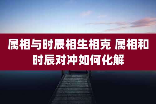 属相与时辰相生相克 属相和时辰对冲如何化解