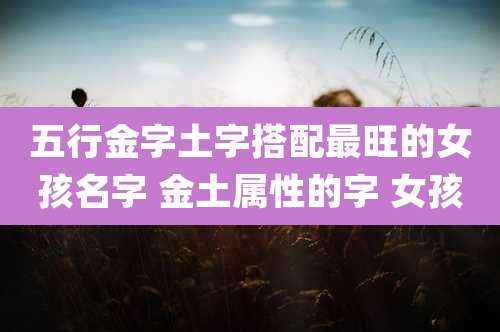 五行金字土字搭配最旺的女孩名字 金土属性的字 女孩