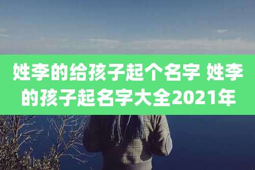 姓李的给孩子起个名字 姓李的孩子起名字大全2021年