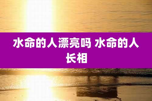 水命的人漂亮吗 水命的人长相