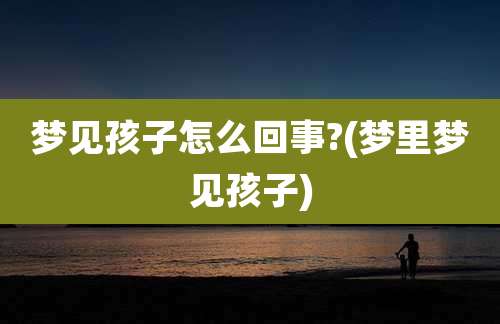 梦见孩子怎么回事?(梦里梦见孩子)