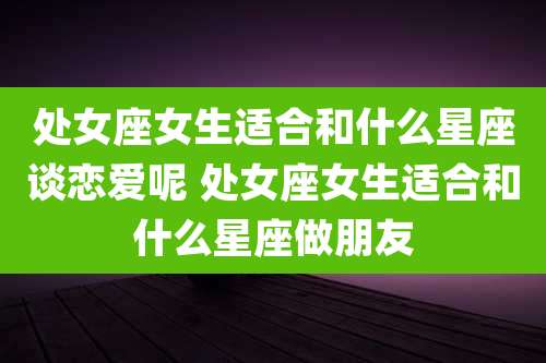 处女座女生适合和什么星座谈恋爱呢 处女座女生适合和什么星座做朋友