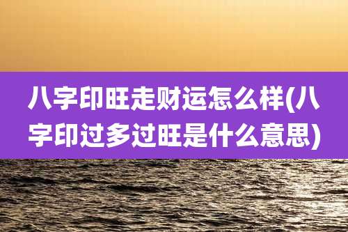 八字印旺走财运怎么样(八字印过多过旺是什么意思)