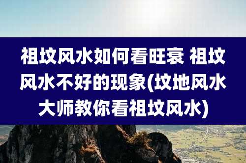 祖坟风水如何看旺衰 祖坟风水不好的现象(坟地风水大师教你看祖坟风水)