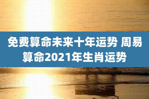 免费算命未来十年运势 周易算命2021年生肖运势