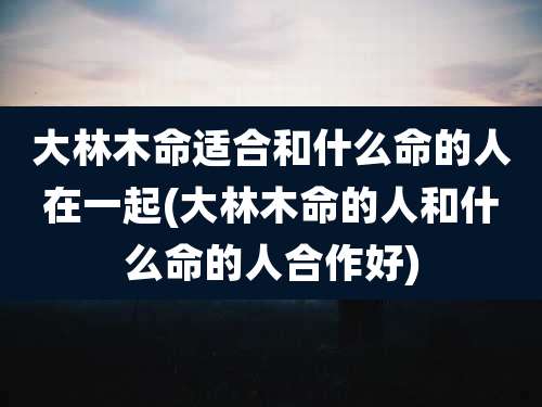 大林木命适合和什么命的人在一起(大林木命的人和什么命的人合作好)