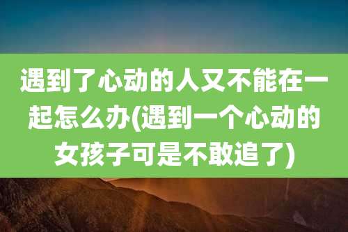 遇到了心动的人又不能在一起怎么办(遇到一个心动的女孩子可是不敢追了)