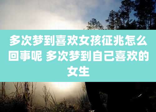 多次梦到喜欢女孩征兆怎么回事呢 多次梦到自己喜欢的女生