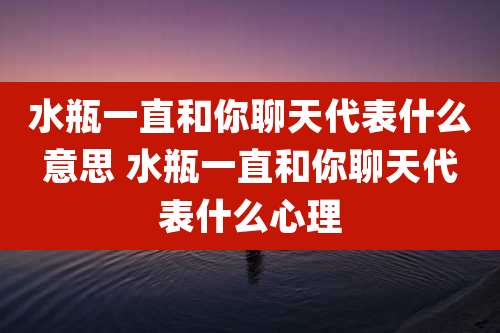 水瓶一直和你聊天代表什么意思 水瓶一直和你聊天代表什么心理