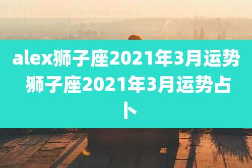 alex狮子座2021年3月运势 狮子座2021年3月运势占卜