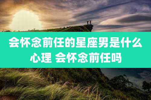 会怀念前任的星座男是什么心理 会怀念前任吗