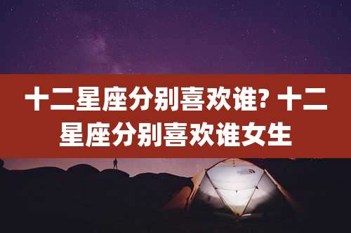 十二星座分别喜欢谁? 十二星座分别喜欢谁女生