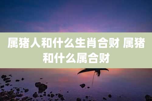 属猪人和什么生肖合财 属猪和什么属合财