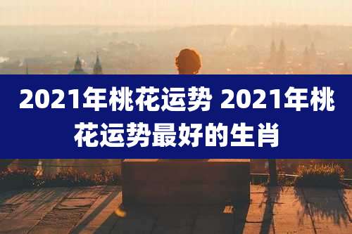 2021年桃花运势 2021年桃花运势最好的生肖