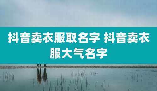 抖音卖衣服取名字 抖音卖衣服大气名字
