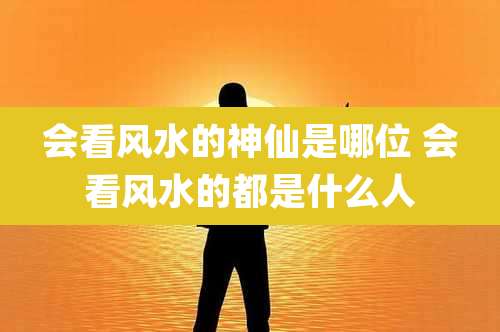 会看风水的神仙是哪位 会看风水的都是什么人