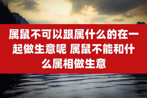 属鼠不可以跟属什么的在一起做生意呢 属鼠不能和什么属相做生意