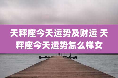 天秤座今天运势及财运 天秤座今天运势怎么样女