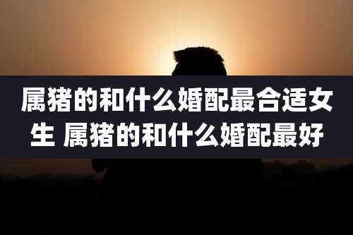 属猪的和什么婚配最合适女生 属猪的和什么婚配最好