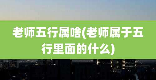 老师五行属啥(老师属于五行里面的什么)