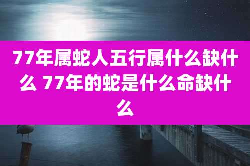 77年属蛇人五行属什么缺什么 77年的蛇是什么命缺什么
