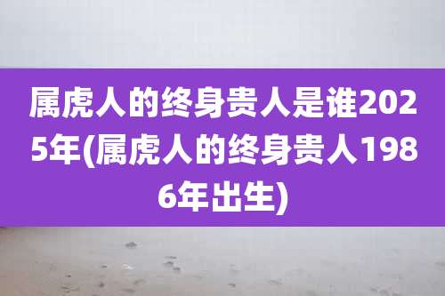 属虎人的终身贵人是谁2025年(属虎人的终身贵人1986年出生)