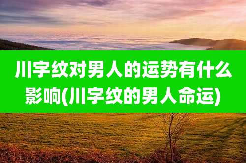 川字纹对男人的运势有什么影响(川字纹的男人命运)