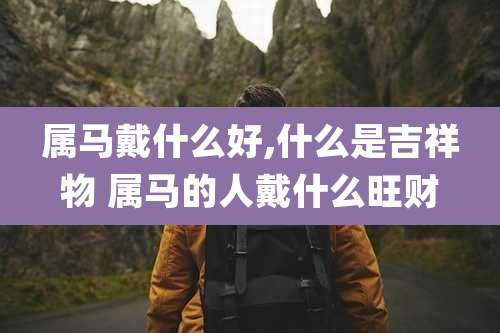 属马戴什么好,什么是吉祥物 属马的人戴什么旺财