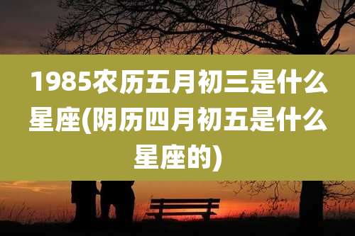 1985农历五月初三是什么星座(阴历四月初五是什么星座的)