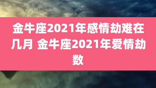 金牛座2021年感情劫难在几月 金牛座2021年爱情劫数