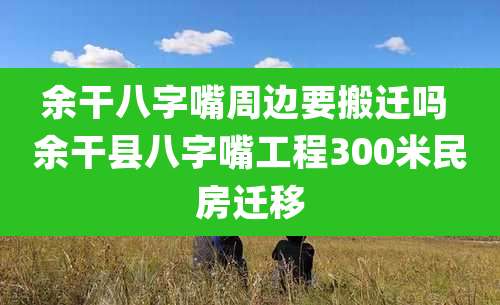 余干八字嘴周边要搬迁吗 余干县八字嘴工程300米民房迁移