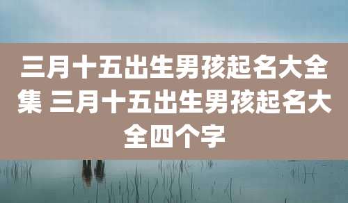 三月十五出生男孩起名大全集 三月十五出生男孩起名大全四个字