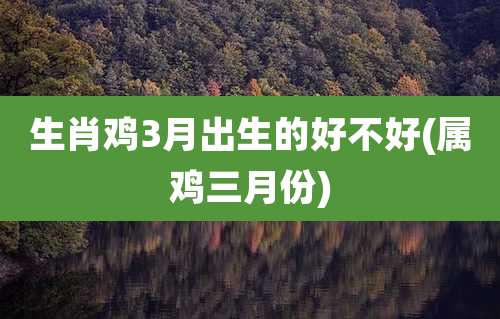 生肖鸡3月出生的好不好(属鸡三月份)