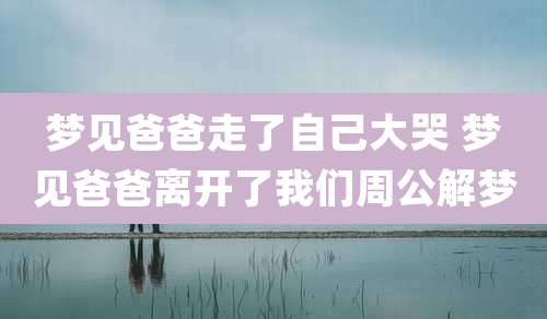 梦见爸爸走了自己大哭 梦见爸爸离开了我们周公解梦