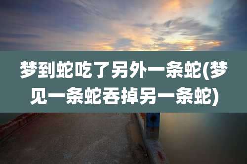 梦到蛇吃了另外一条蛇(梦见一条蛇吞掉另一条蛇)