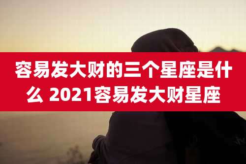 容易发大财的三个星座是什么 2021容易发大财星座