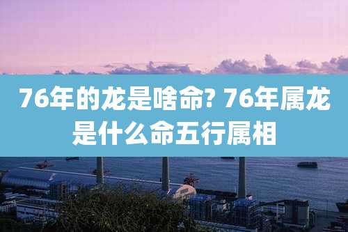 76年的龙是啥命? 76年属龙是什么命五行属相