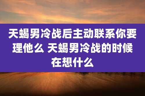 天蝎男冷战后主动联系你要理他么 天蝎男冷战的时候在想什么