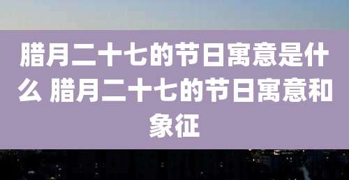 腊月二十七的节日寓意是什么 腊月二十七的节日寓意和象征