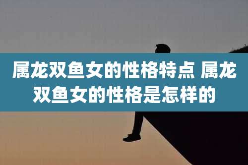属龙双鱼女的性格特点 属龙双鱼女的性格是怎样的
