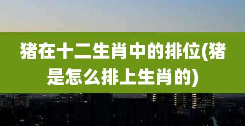 猪在十二生肖中的排位(猪是怎么排上生肖的)