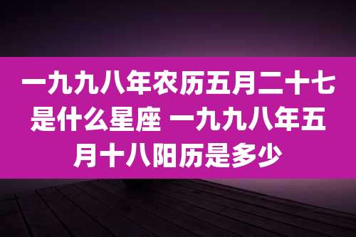 一九九八年农历五月二十七是什么星座 一九九八年五月十八阳历是多少