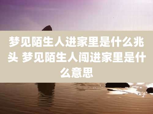 梦见陌生人进家里是什么兆头 梦见陌生人闯进家里是什么意思