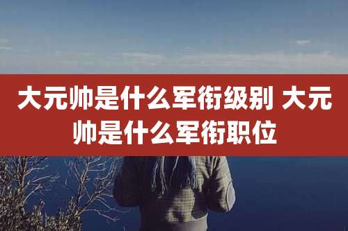 大元帅是什么军衔级别 大元帅是什么军衔职位
