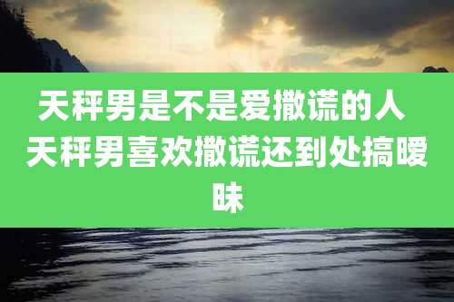 天秤男是不是爱撒谎的人 天秤男喜欢撒谎还到处搞暧昧
