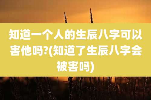 知道一个人的生辰八字可以害他吗?(知道了生辰八字会被害吗)
