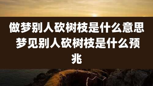 做梦别人砍树枝是什么意思 梦见别人砍树枝是什么预兆