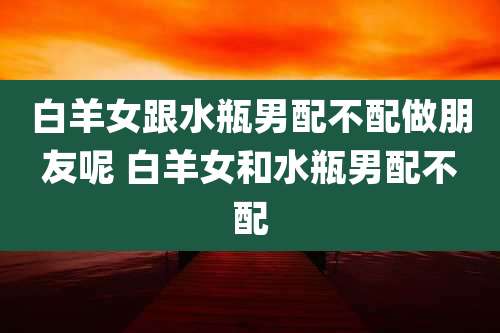 白羊女跟水瓶男配不配做朋友呢 白羊女和水瓶男配不配