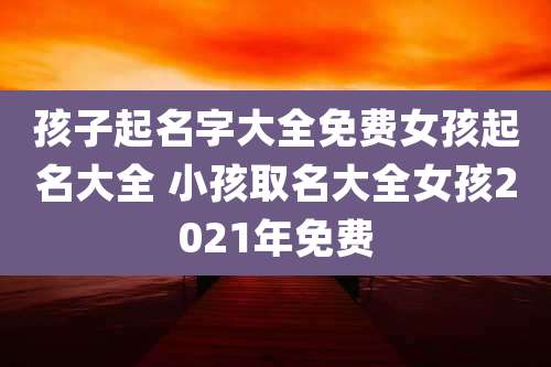 孩子起名字大全免费女孩起名大全 小孩取名大全女孩2021年免费